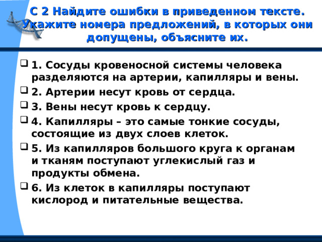 С 2 Найдите ошибки в приведенном тексте. Укажите номера предложений, в которых они допущены, объясните их.   1. Сосуды кровеносной системы человека разделяются на артерии, капилляры и вены. 2. Артерии несут кровь от сердца. 3. Вены несут кровь к сердцу. 4. Капилляры – это самые тонкие сосуды, состоящие из двух слоев клеток. 5. Из капилляров большого круга к органам и тканям поступают углекислый газ и продукты обмена. 6. Из клеток в капилляры поступают кислород и питательные вещества. 