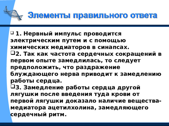  1. Нервный импульс проводится электрическим путем и с помощью химических медиаторов в синапсах. 2. Так как частота сердечных сокращений в первом опыте замедлилась, то следует предположить, что раздражение блуждающего нерва приводит к замедлению работы сердца. 3. Замедление работы сердца другой лягушки после введения туда крови от первой лягушки доказало наличие вещества-медиатора ацетилхолина, замедляющего сердечный ритм. 