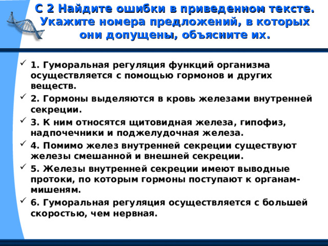 С 2 Найдите ошибки в приведенном тексте. Укажите номера предложений, в которых они допущены, объясните их.   1. Гуморальная регуляция функций организма осуществляется с помощью гормонов и других веществ. 2. Гормоны выделяются в кровь железами внутренней секреции. 3. К ним относятся щитовидная железа, гипофиз, надпочечники и поджелудочная железа. 4. Помимо желез внутренней секреции существуют железы смешанной и внешней секреции. 5. Железы внутренней секреции имеют выводные протоки, по которым гормоны поступают к органам-мишеням. 6. Гуморальная регуляция осуществляется с большей скоростью, чем нервная. 