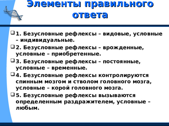 Элементы правильного ответа   1. Безусловные рефлексы – видовые, условные – индивидуальные. 2. Безусловные рефлексы – врожденные, условные – приобретенные. 3. Безусловные рефлексы – постоянные, условные – временные. 4. Безусловные рефлексы контролируются спинным мозгом и стволом головного мозга, условные – корой головного мозга. 5. Безусловные рефлексы вызываются определенным раздражителем, условные – любым. 