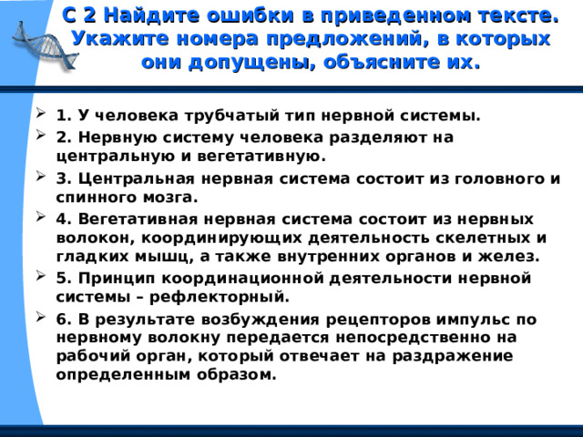 С 2 Найдите ошибки в приведенном тексте. Укажите номера предложений, в которых они допущены, объясните их.   1. У человека трубчатый тип нервной системы. 2. Нервную систему человека разделяют на центральную и вегетативную. 3. Центральная нервная система состоит из головного и спинного мозга. 4. Вегетативная нервная система состоит из нервных волокон, координирующих деятельность скелетных и гладких мышц, а также внутренних органов и желез. 5. Принцип координационной деятельности нервной системы – рефлекторный. 6. В результате возбуждения рецепторов импульс по нервному волокну передается непосредственно на рабочий орган, который отвечает на раздражение определенным образом. 