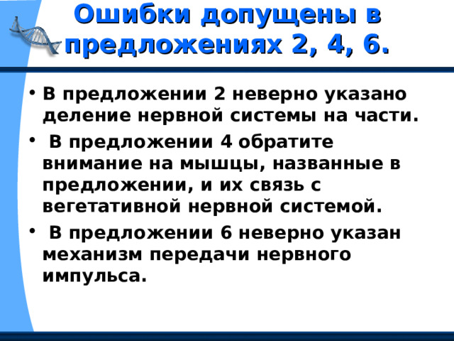 Ошибки допущены в предложениях 2, 4, 6.   В предложении 2 неверно указано деление нервной системы на части.  В предложении 4 обратите внимание на мышцы, названные в предложении, и их связь с вегетативной нервной системой.  В предложении 6 неверно указан механизм передачи нервного импульса. 