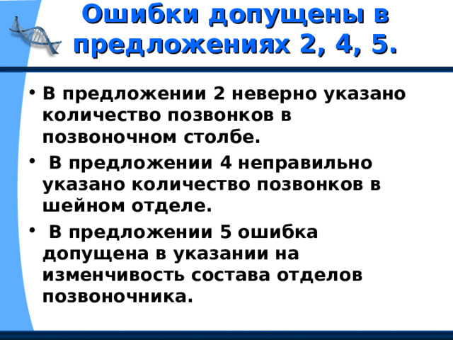 Ошибки допущены в предложениях 2, 4, 5.   В предложении 2 неверно указано количество позвонков в позвоночном столбе.  В предложении 4 неправильно указано количество позвонков в шейном отделе.  В предложении 5 ошибка допущена в указании на изменчивость состава отделов позвоночника. 
