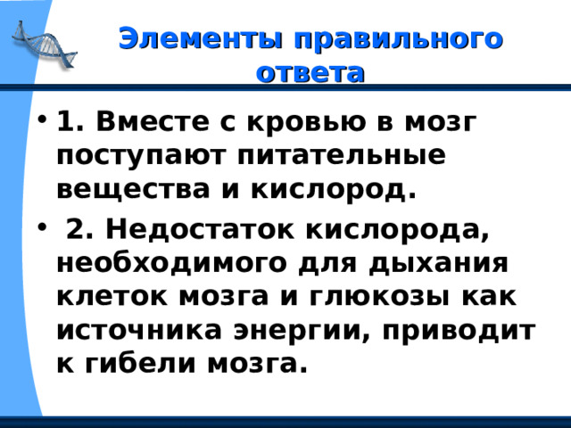  Элементы правильного ответа   1. Вместе с кровью в мозг поступают питательные вещества и кислород.  2. Недостаток кислорода, необходимого для дыхания клеток мозга и глюкозы как источника энергии, приводит к гибели мозга. 