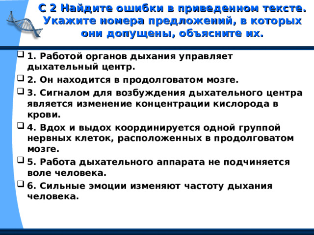 С 2 Найдите ошибки в приведенном тексте. Укажите номера предложений, в которых они допущены, объясните их.   1. Работой органов дыхания управляет дыхательный центр. 2. Он находится в продолговатом мозге. 3. Сигналом для возбуждения дыхательного центра является изменение концентрации кислорода в крови. 4. Вдох и выдох координируется одной группой нервных клеток, расположенных в продолговатом мозге. 5. Работа дыхательного аппарата не подчиняется воле человека. 6. Сильные эмоции изменяют частоту дыхания человека. 