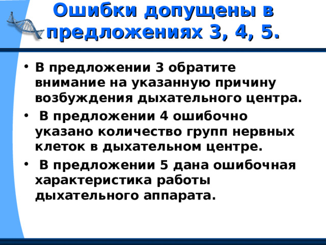 Ошибки допущены в предложениях 3, 4, 5.   В предложении 3 обратите внимание на указанную причину возбуждения дыхательного центра.  В предложении 4 ошибочно указано количество групп нервных клеток в дыхательном центре.  В предложении 5 дана ошибочная характеристика работы дыхательного аппарата. 