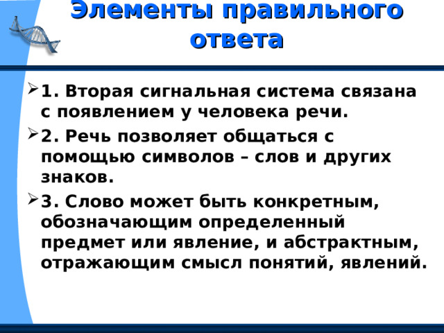 Элементы правильного ответа   1. Вторая сигнальная система связана с появлением у человека речи. 2. Речь позволяет общаться с помощью символов – слов и других знаков. 3. Слово может быть конкретным, обозначающим определенный предмет или явление, и абстрактным, отражающим смысл понятий, явлений. 