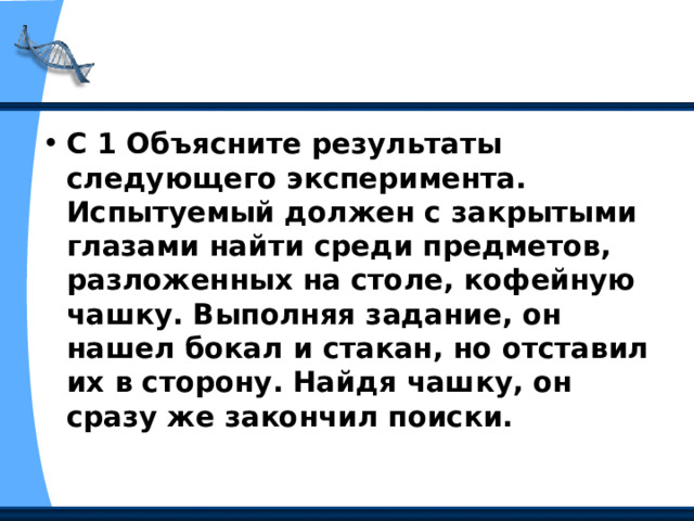С 1 Объясните результаты следующего эксперимента. Испытуемый должен с закрытыми глазами найти среди предметов, разложенных на столе, кофейную чашку. Выполняя задание, он нашел бокал и стакан, но отставил их в сторону. Найдя чашку, он сразу же закончил поиски. 