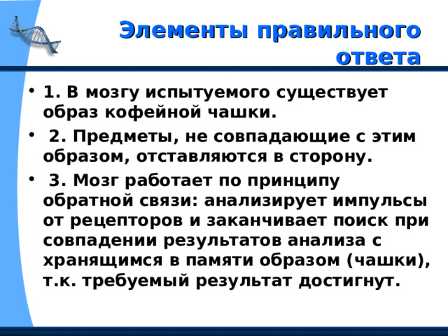  Элементы правильного ответа   1. В мозгу испытуемого существует образ кофейной чашки.  2. Предметы, не совпадающие с этим образом, отставляются в сторону.  3. Мозг работает по принципу обратной связи: анализирует импульсы от рецепторов и заканчивает поиск при совпадении результатов анализа с хранящимся в памяти образом (чашки), т.к. требуемый результат достигнут. 