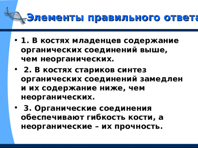 Элементы правильного ответа 1. В костях младенцев содержание органических соединений выше, чем неорганических.  2. В костях стариков синтез органических соединений замедлен и их содержание ниже, чем неорганических.  3. Органические соединения обеспечивают гибкость кости, а неорганические – их прочность. 
