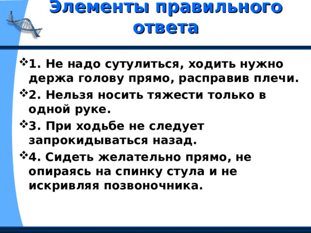 Элементы правильного ответа   1. Не надо сутулиться, ходить нужно держа голову прямо, расправив плечи. 2. Нельзя носить тяжести только в одной руке. 3. При ходьбе не следует запрокидываться назад. 4. Сидеть желательно прямо, не опираясь на спинку стула и не искривляя позвоночника. 