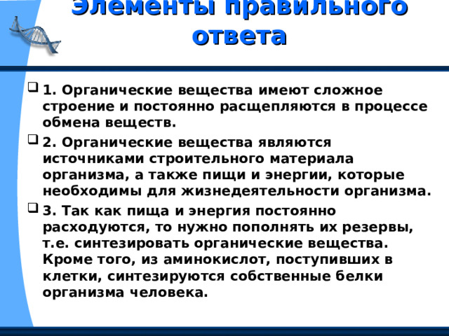 Элементы правильного ответа   1. Органические вещества имеют сложное строение и постоянно расщепляются в процессе обмена веществ. 2. Органические вещества являются источниками строительного материала организма, а также пищи и энергии, которые необходимы для жизнедеятельности организма. 3. Так как пища и энергия постоянно расходуются, то нужно пополнять их резервы, т.е. синтезировать органические вещества. Кроме того, из аминокислот, поступивших в клетки, синтезируются собственные белки организма человека. 