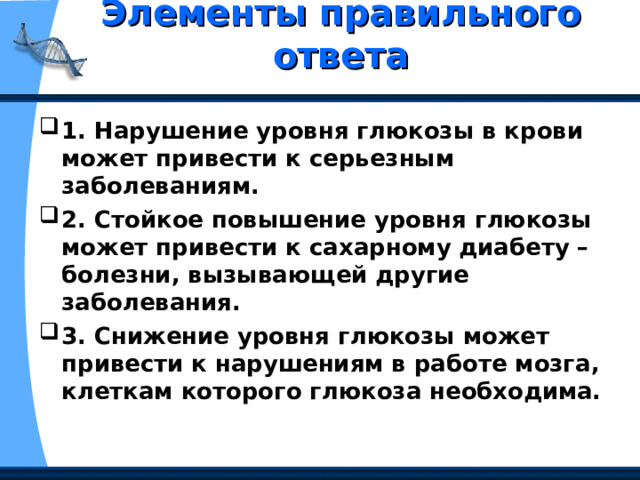 Элементы правильного ответа   1. Нарушение уровня глюкозы в крови может привести к серьезным заболеваниям. 2. Стойкое повышение уровня глюкозы может привести к сахарному диабету – болезни, вызывающей другие заболевания. 3. Снижение уровня глюкозы может привести к нарушениям в работе мозга, клеткам которого глюкоза необходима. 