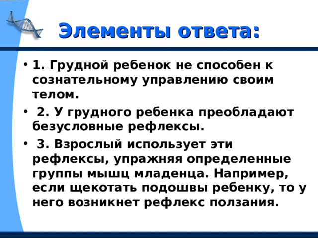 Элементы ответа: 1. Грудной ребенок не способен к сознательному управлению своим телом.  2. У грудного ребенка преобладают безусловные рефлексы.  3. Взрослый использует эти рефлексы, упражняя определенные группы мышц младенца. Например, если щекотать подошвы ребенку, то у него возникнет рефлекс ползания. 