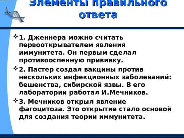 Элементы правильного ответа   1. Дженнера можно считать первооткрывателем явления иммунитета. Он первым сделал противооспенную прививку. 2. Пастер создал вакцины против нескольких инфекционных заболеваний: бешенства, сибирской язвы. В его лаборатории работал И.Мечников. 3. Мечников открыл явление фагоцитоза. Это открытие стало основой для создания теории иммунитета. 