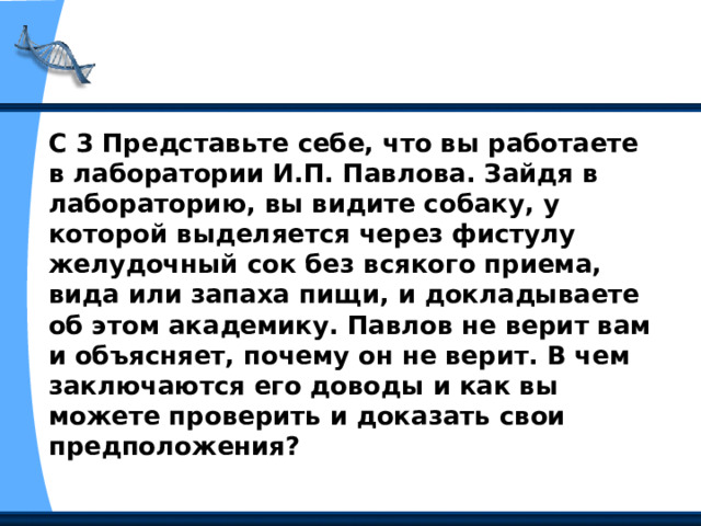 С 3 Представьте себе, что вы работаете в лаборатории И.П. Павлова. Зайдя в лабораторию, вы видите собаку, у которой выделяется через фистулу желудочный сок без всякого приема, вида или запаха пищи, и докладываете об этом академику. Павлов не верит вам и объясняет, почему он не верит. В чем заключаются его доводы и как вы можете проверить и доказать свои предположения? 
