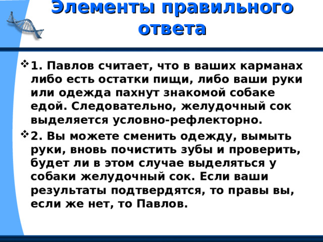 Элементы правильного ответа   1. Павлов считает, что в ваших карманах либо есть остатки пищи, либо ваши руки или одежда пахнут знакомой собаке едой. Следовательно, желудочный сок выделяется условно-рефлекторно. 2. Вы можете сменить одежду, вымыть руки, вновь почистить зубы и проверить, будет ли в этом случае выделяться у собаки желудочный сок. Если ваши результаты подтвердятся, то правы вы, если же нет, то Павлов. 