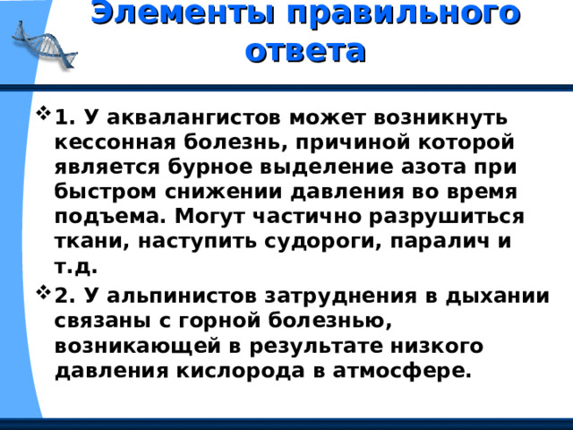 Элементы правильного ответа   1. У аквалангистов может возникнуть кессонная болезнь, причиной которой является бурное выделение азота при быстром снижении давления во время подъема. Могут частично разрушиться ткани, наступить судороги, паралич и т.д. 2. У альпинистов затруднения в дыхании связаны с горной болезнью, возникающей в результате низкого давления кислорода в атмосфере. 