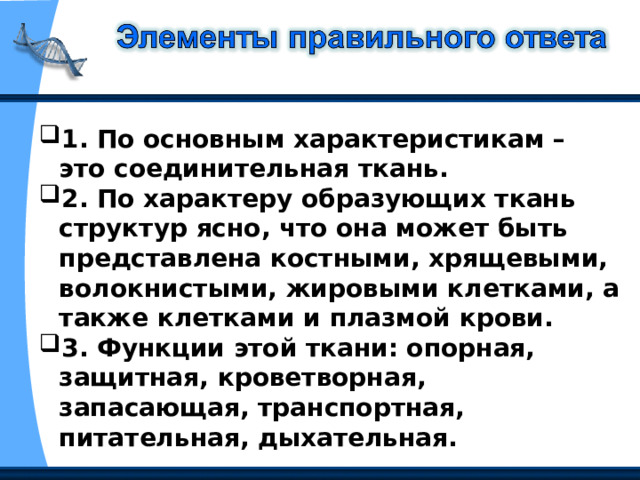 1. По основным характеристикам – это соединительная ткань. 2. По характеру образующих ткань структур ясно, что она может быть представлена костными, хрящевыми, волокнистыми, жировыми клетками, а также клетками и плазмой крови. 3. Функции этой ткани: опорная, защитная, кроветворная, запасающая, транспортная, питательная, дыхательная. 