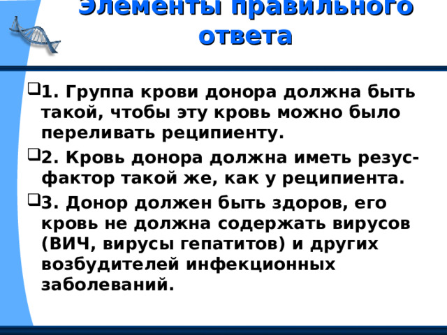 Элементы правильного ответа   1. Группа крови донора должна быть такой, чтобы эту кровь можно было переливать реципиенту. 2. Кровь донора должна иметь резус-фактор такой же, как у реципиента. 3. Донор должен быть здоров, его кровь не должна содержать вирусов (ВИЧ, вирусы гепатитов) и других возбудителей инфекционных заболеваний. 