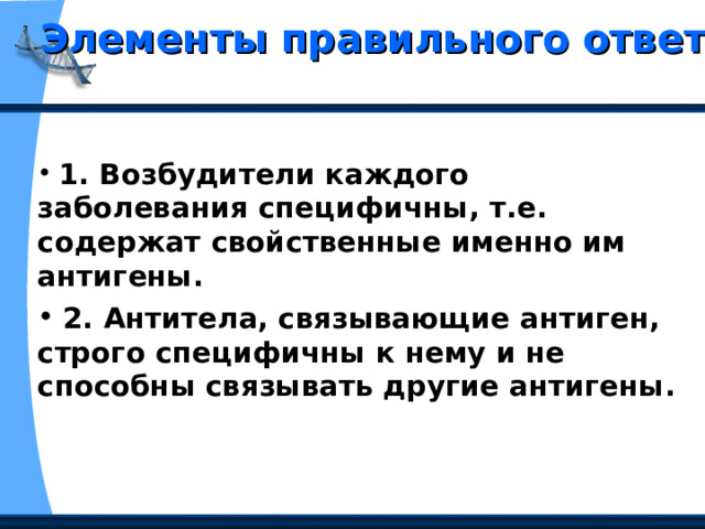 Элементы правильного ответа  1. Возбудители каждого заболевания специфичны, т.е. содержат свойственные именно им антигены.  2. Антитела, связывающие антиген, строго специфичны к нему и не способны связывать другие антигены. 