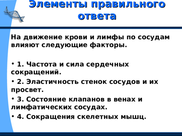 Элементы правильного ответа   На движение крови и лимфы по сосудам влияют следующие факторы.   1. Частота и сила сердечных сокращений.  2. Эластичность стенок сосудов и их просвет.  3. Состояние клапанов в венах и лимфатических сосудах.  4. Сокращения скелетных мышц. 