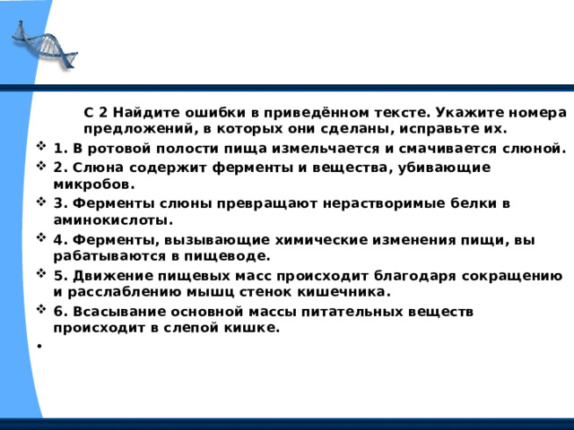 С 2 Найдите ошибки в приведённом тексте. Укажите номера предложений, в которых они сделаны, исправьте их. С 2 Найдите ошибки в приведённом тексте. Укажите номера предложений, в которых они сделаны, исправьте их. С 2 Найдите ошибки в приведённом тексте. Укажите номера предложений, в которых они сделаны, исправьте их. 1. В ротовой полости пища измельчается и смачивается слюной. 2. Слюна содержит ферменты и вещества, убивающие микробов. 3. Ферменты слюны превращают нерастворимые белки в аминокис­лоты. 4. Ферменты, вызывающие химические изменения пищи, вы­рабатываются в пищеводе. 5. Движение пищевых масс происходит благодаря сокращению и расслаблению мышц стенок кишечника. 6. Всасывание основной массы питательных веществ происходит в слепой кишке.   