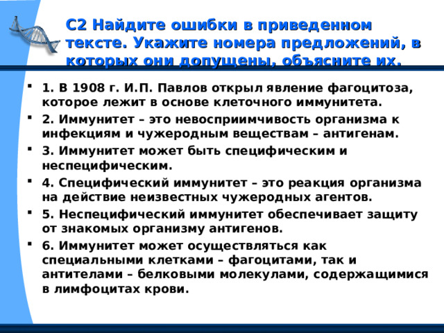 С2 Найдите ошибки в приведенном тексте. Укажите номера предложений, в которых они допущены, объясните их. 1. В 1908 г. И.П. Павлов открыл явление фагоцитоза, которое лежит в основе клеточного иммунитета. 2. Иммунитет – это невосприимчивость организма к инфекциям и чужеродным веществам – антигенам. 3. Иммунитет может быть специфическим и неспецифическим. 4. Специфический иммунитет – это реакция организма на действие неизвестных чужеродных агентов. 5. Неспецифический иммунитет обеспечивает защиту от знакомых организму антигенов. 6. Иммунитет может осуществляться как специальными клетками – фагоцитами, так и антителами – белковыми молекулами, содержащимися в лимфоцитах крови. 