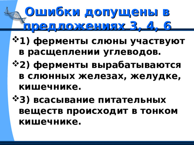 Ошибки допущены в предложениях 3, 4, 6 1) ферменты слюны участвуют в расщеплении углеводов. 2) ферменты вырабатываются в слюнных железах, желудке, кишечнике. 3) всасывание питательных веществ происходит в тонком кишечнике. 