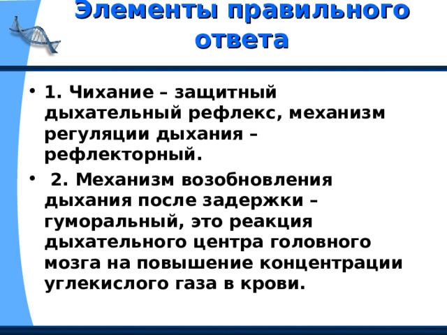 Элементы правильного ответа   1. Чихание – защитный дыхательный рефлекс, механизм регуляции дыхания – рефлекторный.  2. Механизм возобновления дыхания после задержки – гуморальный, это реакция дыхательного центра головного мозга на повышение концентрации углекислого газа в крови. 