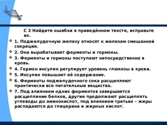 С 2 Найдите ошибки в приведённом тексте, ис­правьте их. С 2 Найдите ошибки в приведённом тексте, ис­правьте их. С 2 Найдите ошибки в приведённом тексте, ис­правьте их. 1. Поджелудочную железу относят к железам смешанной секреции. 2. Она вырабатывает ферменты и гормоны. 3. Ферменты и гормоны поступают непосредственно в кровь. 4. Гормон инсулин регулирует уровень глюкозы в крови. 5. Инсулин повышает её содержание. 6. Ферменты поджелудочного сока расщепляют практически все питательные вещества. 7. Под влиянием одних ферментов заверша­ется расщепление белков, другие продолжают расщеплять углеводы до аминокислот, под влиянием третьих – жиры распадаются до глицерина и жирных кислот.  