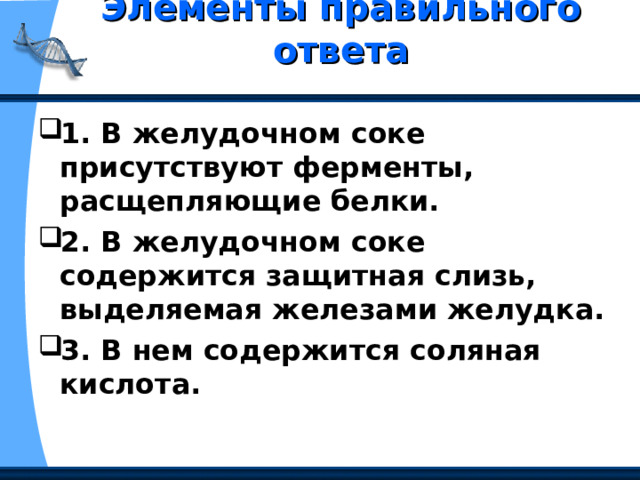 Элементы правильного ответа   1. В желудочном соке присутствуют ферменты, расщепляющие белки. 2. В желудочном соке содержится защитная слизь, выделяемая железами желудка. 3. В нем содержится соляная кислота. 