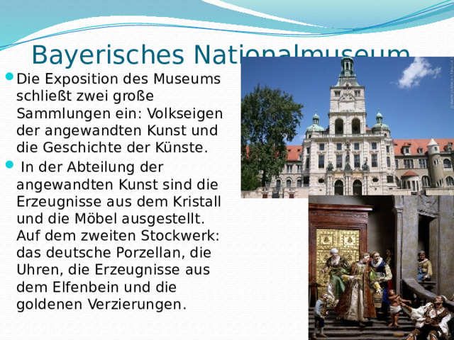  Bayerisches Nationalmuseum.   Die Exposition des Museums schließt zwei große Sammlungen ein: Volkseigen der angewandten Kunst und die Geschichte der Künste.  In der Abteilung der angewandten Kunst sind die Erzeugnisse aus dem Kristall und die Möbel ausgestellt. Auf dem zweiten Stockwerk: das deutsche Porzellan, die Uhren, die Erzeugnisse aus dem Elfenbein und die goldenen Verzierungen. 
