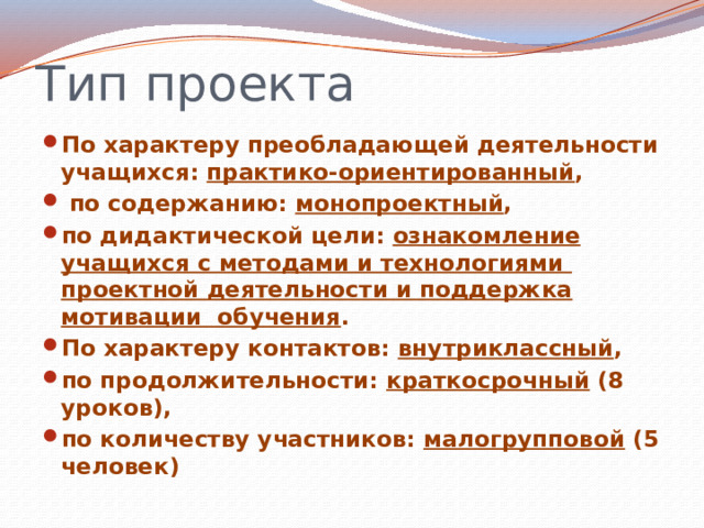 Тип проекта По характеру преобладающей деятельности учащихся: практико-ориентированный ,  по содержанию: монопроектный , по дидактической цели: ознакомление учащихся с методами и технологиями проектной деятельности и поддержка мотивации обучения . По характеру контактов: внутриклассный , по продолжительности: краткосрочный (8 уроков), по количеству участников: малогрупповой (5 человек)  