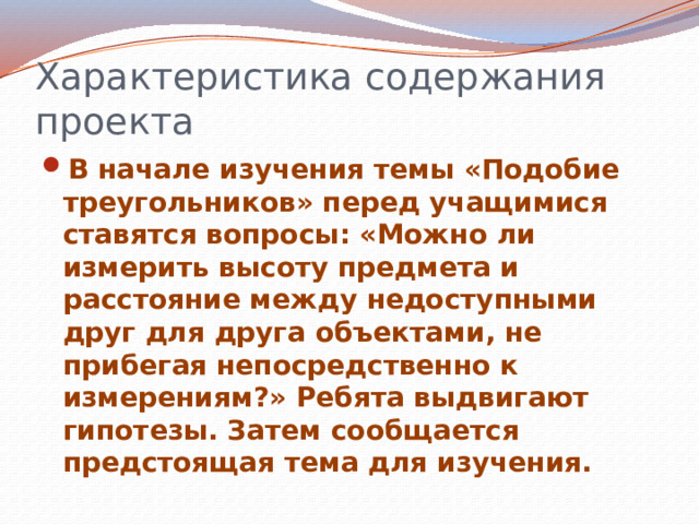 Характеристика содержания проекта В начале изучения темы «Подобие треугольников» перед учащимися ставятся вопросы: «Можно ли измерить высоту предмета и расстояние между недоступными друг для друга объектами, не прибегая непосредственно к измерениям?» Ребята выдвигают гипотезы. Затем сообщается предстоящая тема для изучения. 
