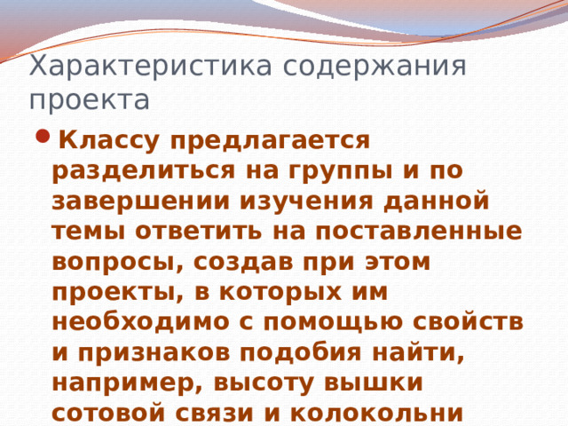 Характеристика содержания проекта Классу предлагается разделиться на группы и по завершении изучения данной темы ответить на поставленные вопросы, создав при этом проекты, в которых им необходимо с помощью свойств и признаков подобия найти, например, высоту вышки сотовой связи и колокольни местного храма. 