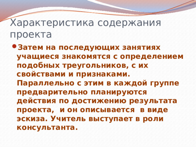 Характеристика содержания проекта Затем на последующих занятиях учащиеся знакомятся с определением подобных треугольников, с их свойствами и признаками. Параллельно с этим в каждой группе предварительно планируются действия по достижению результата проекта, и он описывается в виде эскиза. Учитель выступает в роли консультанта.  