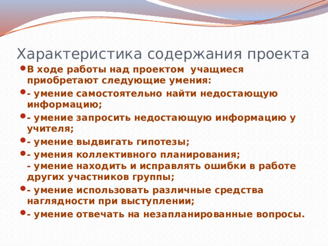 Характеристика содержания проекта В ходе работы над проектом учащиеся приобретают следующие умения: - умение самостоятельно найти недостающую информацию; - умение запросить недостающую информацию у учителя; - умение выдвигать гипотезы; - умения коллективного планирования;  - умение находить и исправлять ошибки в работе других участников группы; - умение использовать различные средства наглядности при выступлении; - умение отвечать на незапланированные вопросы.  