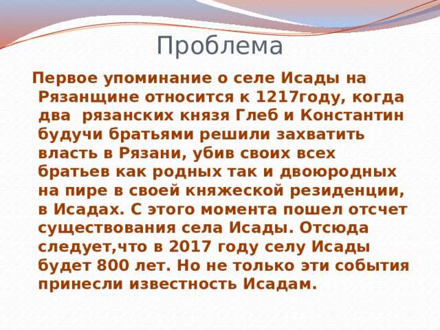 Проблема  Первое упоминание о селе Исады на Рязанщине относится к 1217году, когда два рязанских князя Глеб и Константин будучи братьями решили захватить власть в Рязани, убив своих всех братьев как родных так и двоюродных на пире в своей княжеской резиденции, в Исадах. С этого момента пошел отсчет существования села Исады. Отсюда следует,что в 2017 году селу Исады будет 800 лет. Но не только эти события принесли известность Исадам. 