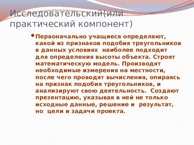 Исследовательский(или практический компонент) Первоначально учащиеся определяют, какой из признаков подобия треугольников в данных условиях наиболее подходит для определения высоты объекта. Строят математическую модель. Производят необходимые измерения на местности, после чего проводят вычисления, опираясь на признак подобия треугольников, и анализируют свою деятельность. Создают презентацию, указывая в ней не только исходные данные, решение и результат, но цели и задачи проекта.  