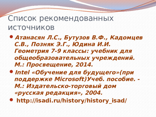 Список рекомендованных источников Атанасян Л.С., Бутузов В.Ф., Кадомцев С.В., Позняк Э.Г., Юдина И.И. Геометрия 7-9 классы: учебник для общеобразовательных учреждений. М.: Просвещение, 2014. Intel «Обучение для будущего»(при поддержке Microsoft)Учеб. пособие. - М.: Издательско-торговый дом «русская редакция», 2004.  http://isadi.ru/history/history_isad/  