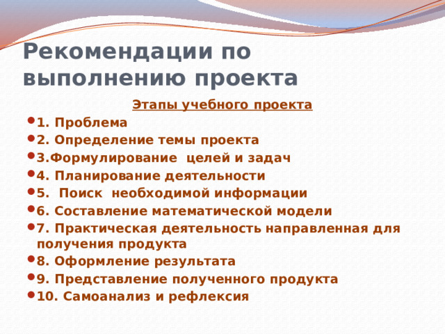 Рекомендации по выполнению проекта Этапы учебного проекта 1. Проблема 2. Определение темы проекта 3.Формулирование целей и задач 4. Планирование деятельности 5. Поиск необходимой информации 6. Составление математической модели 7. Практическая деятельность направленная для получения продукта 8. Оформление результата 9. Представление полученного продукта 10. Самоанализ и рефлексия  