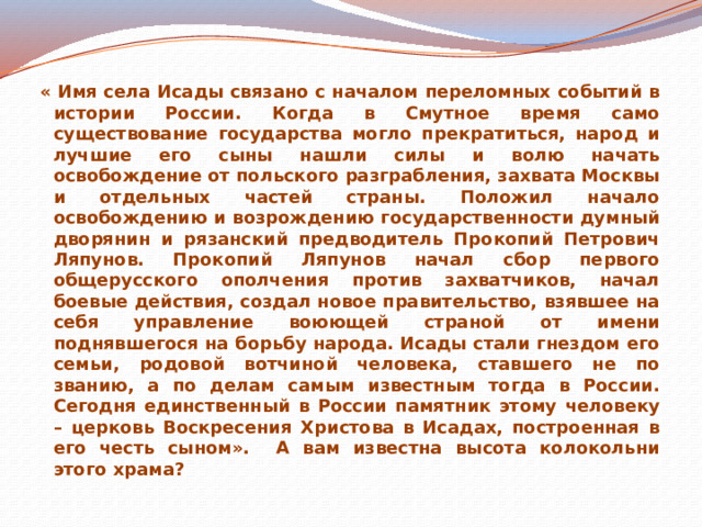 « Имя села Исады связано с началом переломных событий в истории России. Когда в Смутное время само существование государства могло прекратиться, народ и лучшие его сыны нашли силы и волю начать освобождение от польского разграбления, захвата Москвы и отдельных частей страны. Положил начало освобождению и возрождению государственности думный дворянин и рязанский предводитель Прокопий Петрович Ляпунов. Прокопий Ляпунов начал сбор первого общерусского ополчения против захватчиков, начал боевые действия, создал новое правительство, взявшее на себя управление воюющей страной от имени поднявшегося на борьбу народа. Исады стали гнездом его семьи, родовой вотчиной человека, ставшего не по званию, а по делам самым известным тогда в России. Сегодня единственный в России памятник этому человеку – церковь Воскресения Христова в Исадах, построенная в его честь сыном». А вам известна высота колокольни этого храма? 