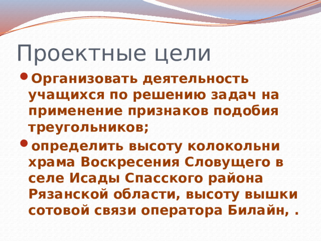 Проектные цели Организовать деятельность учащихся по решению задач на применение признаков подобия треугольников; определить высоту колокольни храма Воскресения Словущего в селе Исады Спасского района Рязанской области, высоту вышки сотовой связи оператора Билайн, . 