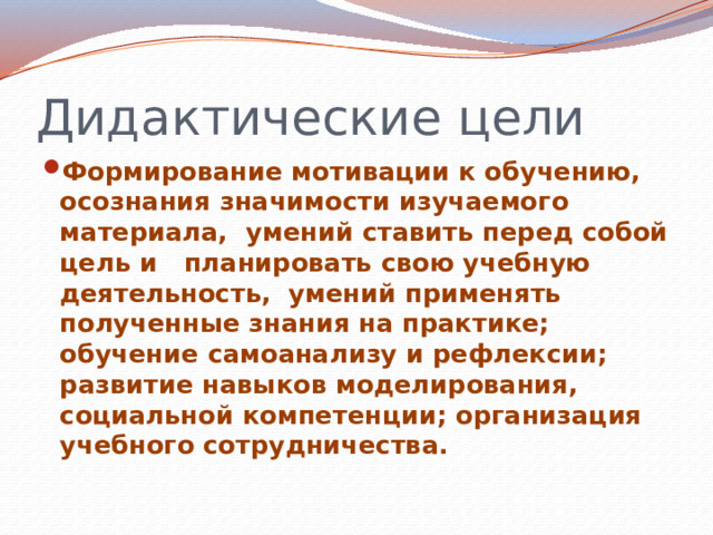 Дидактические цели Формирование мотивации к обучению, осознания значимости изучаемого материала, умений ставить перед собой цель и планировать свою учебную деятельность, умений применять полученные знания на практике; обучение самоанализу и рефлексии; развитие навыков моделирования, социальной компетенции; организация учебного сотрудничества. 
