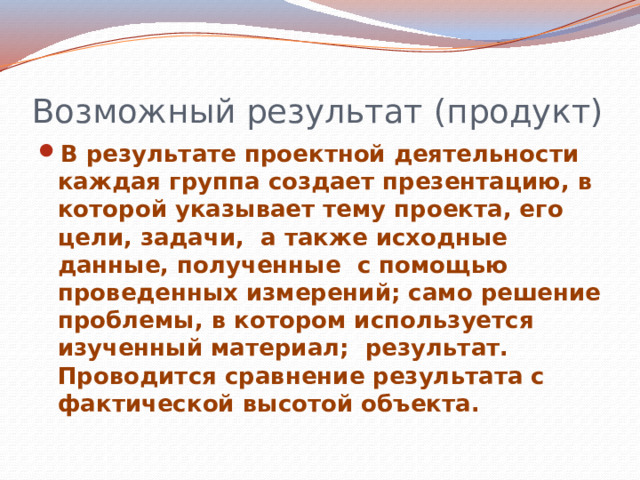 Возможный результат (продукт) В результате проектной деятельности каждая группа создает презентацию, в которой указывает тему проекта, его цели, задачи, а также исходные данные, полученные с помощью проведенных измерений; само решение проблемы, в котором используется изученный материал; результат. Проводится сравнение результата с фактической высотой объекта. 