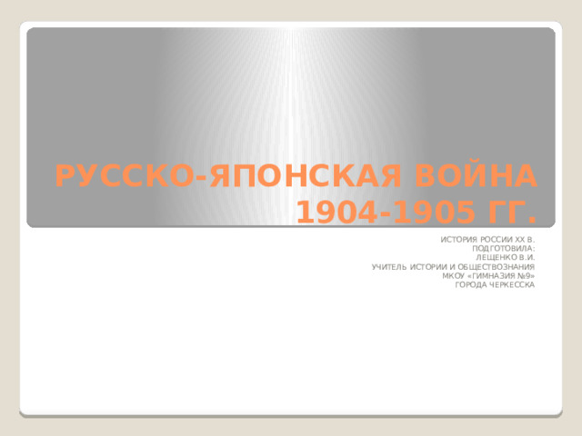 РУССКО-ЯПОНСКАЯ ВОЙНА  1904-1905 ГГ. ИСТОРИЯ РОССИИ ХХ В. ПОДГОТОВИЛА: ЛЕЩЕНКО В.И. УЧИТЕЛЬ ИСТОРИИ И ОБЩЕСТВОЗНАНИЯ МКОУ «ГИМНАЗИЯ №9» ГОРОДА ЧЕРКЕССКА 
