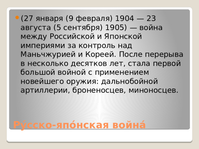 (27 января (9 февраля) 1904 — 23 августа (5 сентября) 1905) — война между Российской и Японской империями за контроль над Маньчжурией и Кореей. После перерыва в несколько десятков лет, стала первой большой войной с применением новейшего оружия: дальнобойной артиллерии, броненосцев, миноносцев. Ру́сско-япо́нская война́ 