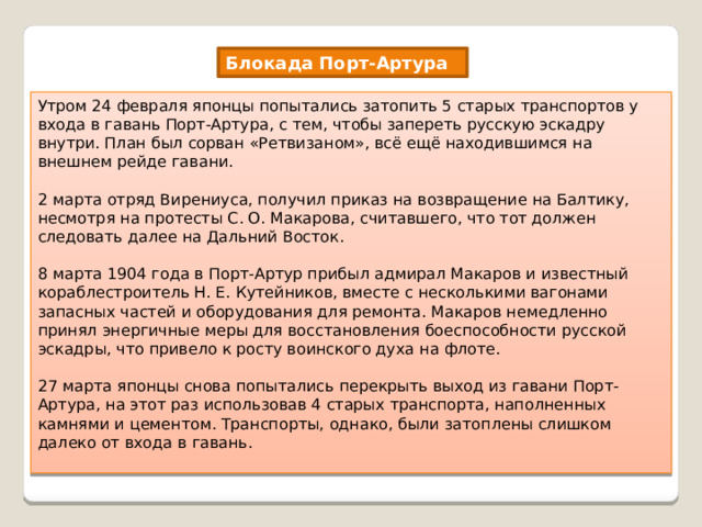 Блокада Порт-Артура Утром 24 февраля японцы попытались затопить 5 старых транспортов у входа в гавань Порт-Артура, с тем, чтобы запереть русскую эскадру внутри. План был сорван «Ретвизаном», всё ещё находившимся на внешнем рейде гавани. 2 марта отряд Вирениуса, получил приказ на возвращение на Балтику, несмотря на протесты С. О. Макарова, считавшего, что тот должен следовать далее на Дальний Восток. 8 марта 1904 года в Порт-Артур прибыл адмирал Макаров и известный кораблестроитель Н. Е. Кутейников, вместе с несколькими вагонами запасных частей и оборудования для ремонта. Макаров немедленно принял энергичные меры для восстановления боеспособности русской эскадры, что привело к росту воинского духа на флоте. 27 марта японцы снова попытались перекрыть выход из гавани Порт-Артура, на этот раз использовав 4 старых транспорта, наполненных камнями и цементом. Транспорты, однако, были затоплены слишком далеко от входа в гавань. 