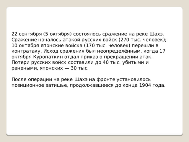 22 сентября (5 октября) состоялось сражение на реке Шахэ. Сражение началось атакой русских войск (270 тыс. человек); 10 октября японские войска (170 тыс. человек) перешли в контратаку. Исход сражения был неопределённым, когда 17 октября Куропаткин отдал приказ о прекращении атак. Потери русских войск составили до 40 тыс. убитыми и ранеными, японских — 30 тыс. После операции на реке Шахэ на фронте установилось позиционное затишье, продолжавшееся до конца 1904 года. 